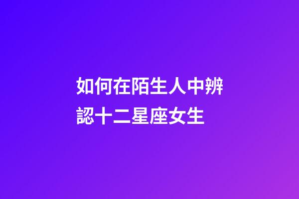 如何在陌生人中辨認十二星座女生