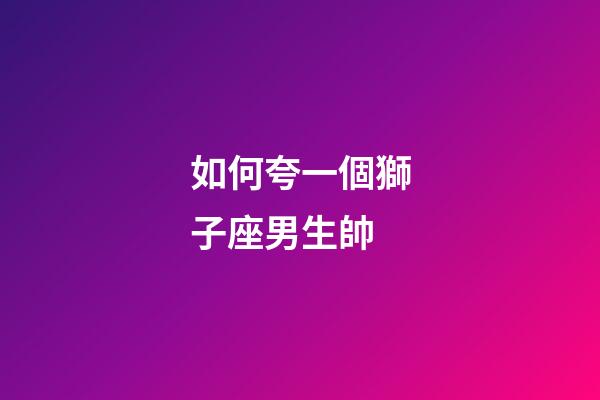 如何夸一個獅子座男生帥-第1張-星座運勢-玄機派