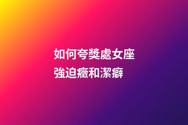 如何夸獎處女座強迫癥和潔癖-第1張-星座運勢-玄機派