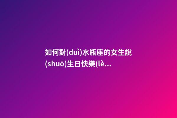 如何對(duì)水瓶座的女生說(shuō)生日快樂(lè)的話