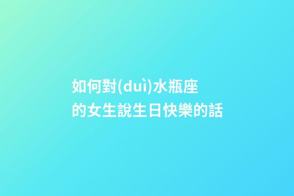 如何對(duì)水瓶座的女生說生日快樂的話