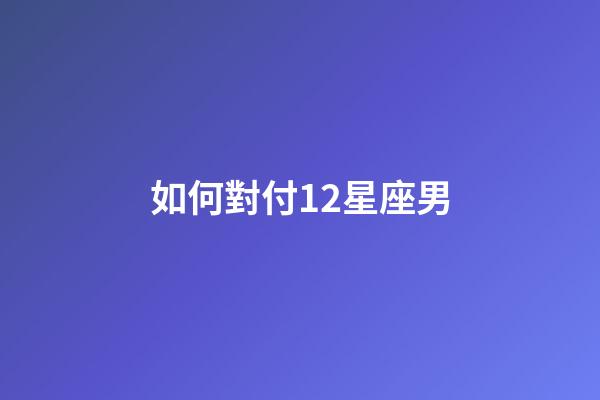 如何對付12星座男-第1張-星座運勢-玄機派