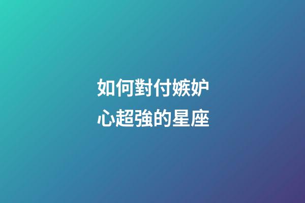 如何對付嫉妒心超強的星座-第1張-星座運勢-玄機派