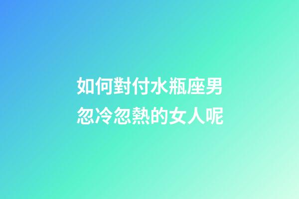 如何對付水瓶座男忽冷忽熱的女人呢-第1張-星座運勢-玄機派