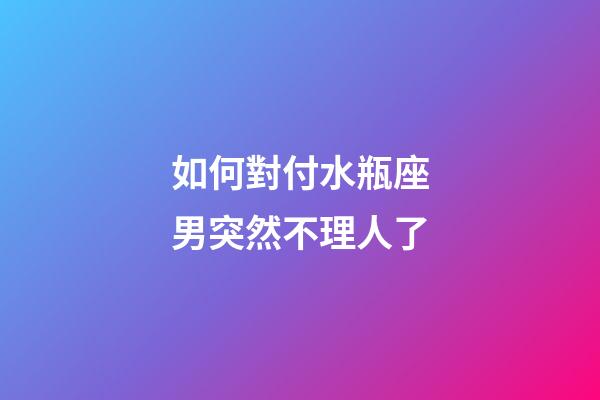 如何對付水瓶座男突然不理人了-第1張-星座運勢-玄機派