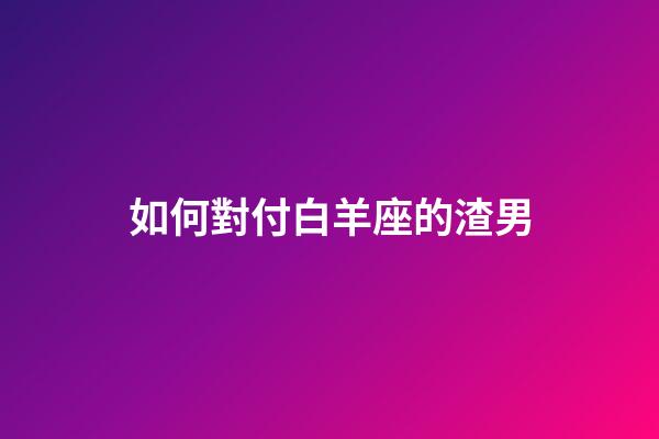 如何對付白羊座的渣男-第1張-星座運勢-玄機派