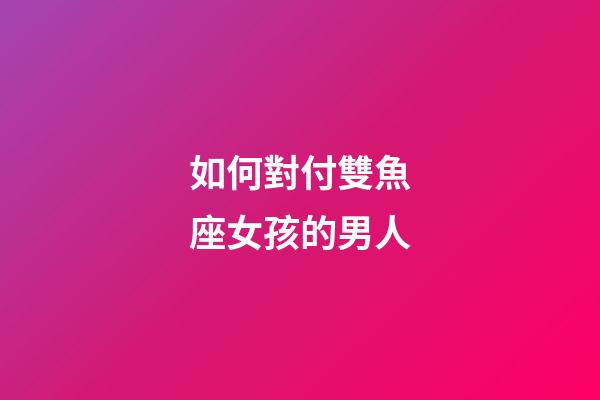 如何對付雙魚座女孩的男人-第1張-星座運勢-玄機派