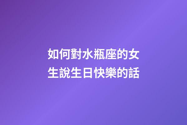 如何對水瓶座的女生說生日快樂的話