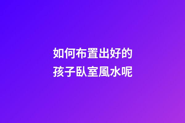 如何布置出好的孩子臥室風水呢