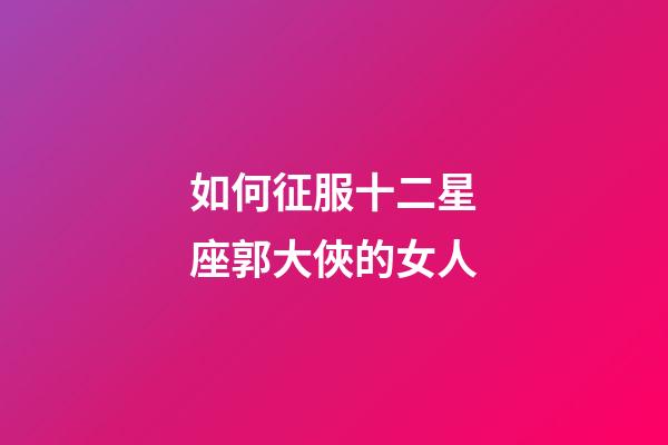 如何征服十二星座郭大俠的女人-第1張-星座運(yùn)勢(shì)-玄機(jī)派