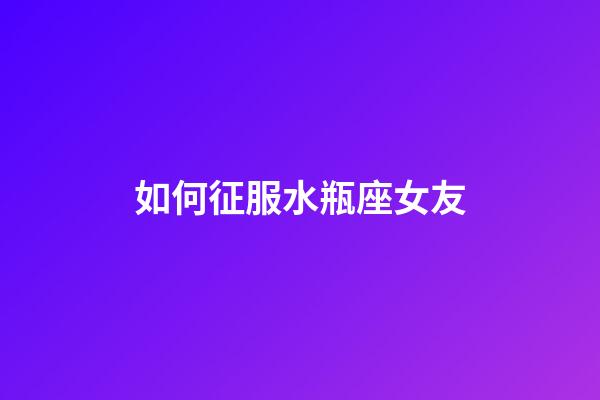 如何征服水瓶座女友-第1張-星座運勢-玄機派