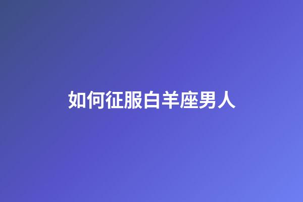 如何征服白羊座男人-第1張-星座運(yùn)勢(shì)-玄機(jī)派