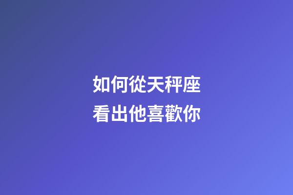 如何從天秤座看出他喜歡你-第1張-星座運勢-玄機派