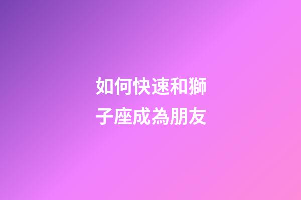 如何快速和獅子座成為朋友
