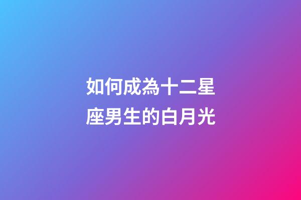如何成為十二星座男生的白月光-第1張-星座運勢-玄機派