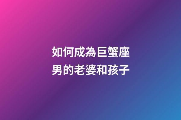 如何成為巨蟹座男的老婆和孩子-第1張-星座運勢-玄機派