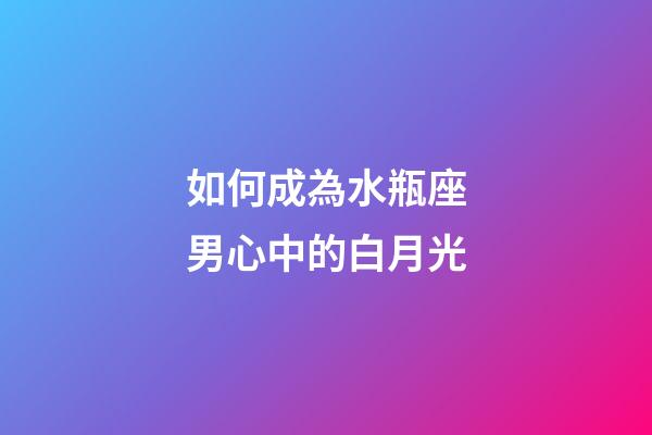 如何成為水瓶座男心中的白月光-第1張-星座運勢-玄機派