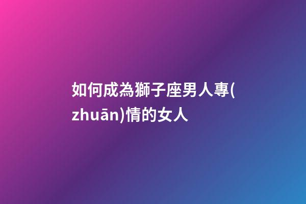 如何成為獅子座男人專(zhuān)情的女人-第1張-星座運(yùn)勢(shì)-玄機(jī)派