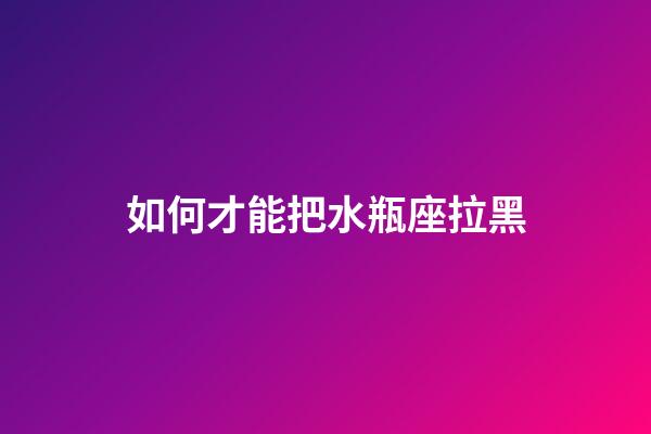 如何才能把水瓶座拉黑-第1張-星座運勢-玄機派