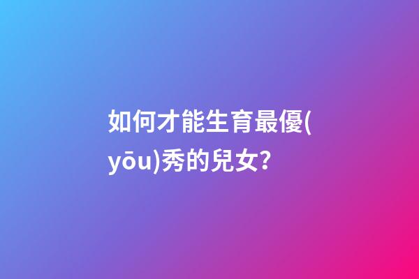 如何才能生育最優(yōu)秀的兒女？