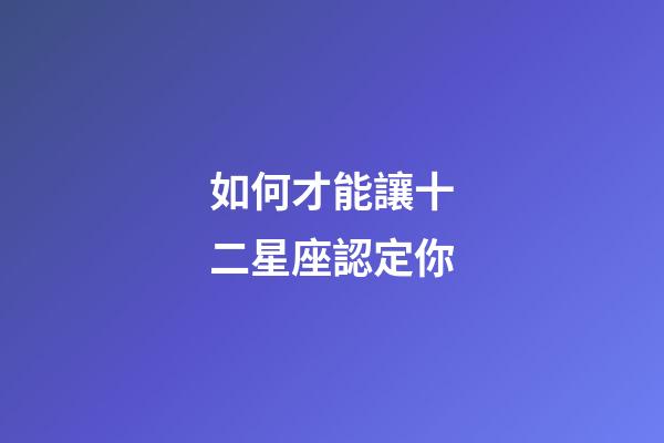 如何才能讓十二星座認定你-第1張-星座運勢-玄機派