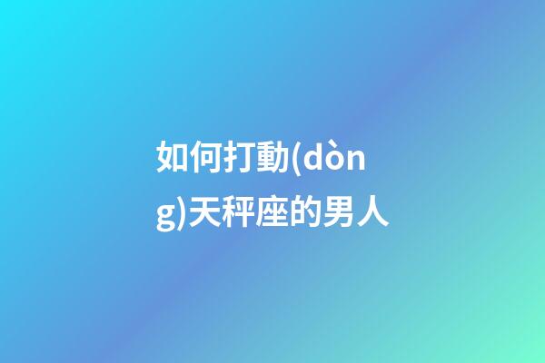 如何打動(dòng)天秤座的男人-第1張-星座運(yùn)勢(shì)-玄機(jī)派