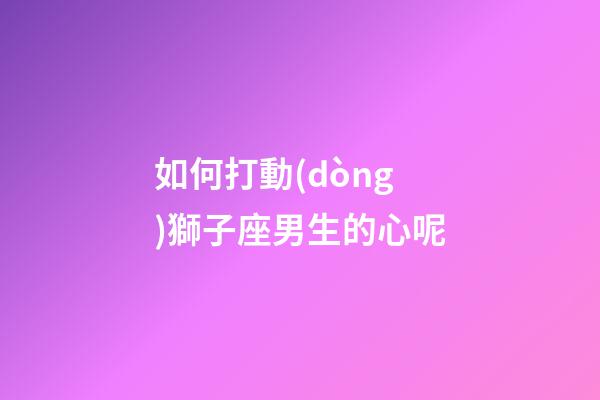 如何打動(dòng)獅子座男生的心呢-第1張-星座運(yùn)勢-玄機(jī)派