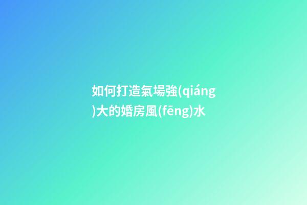 如何打造氣場強(qiáng)大的婚房風(fēng)水