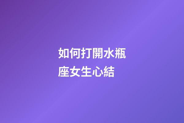 如何打開水瓶座女生心結-第1張-星座運勢-玄機派