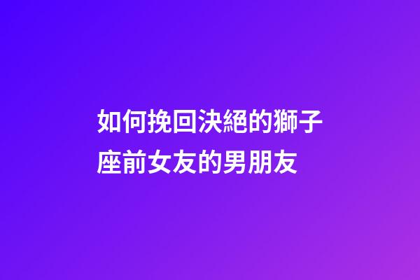 如何挽回決絕的獅子座前女友的男朋友-第1張-星座運勢-玄機派