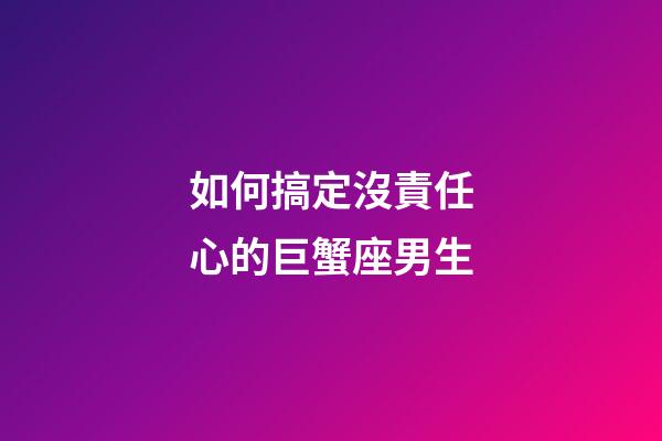 如何搞定沒責任心的巨蟹座男生-第1張-星座運勢-玄機派
