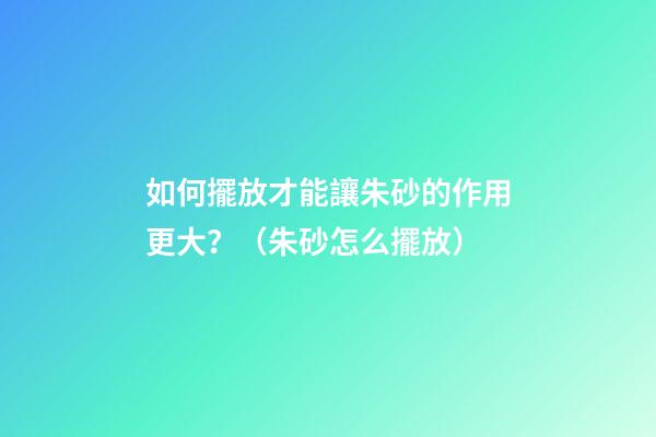 如何擺放才能讓朱砂的作用更大？（朱砂怎么擺放）