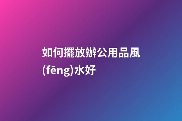 如何擺放辦公用品風(fēng)水好