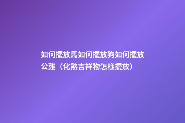 如何擺放馬?如何擺放狗?如何擺放公雞?（化煞吉祥物怎樣擺放）