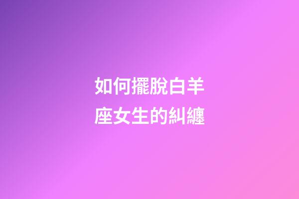 如何擺脫白羊座女生的糾纏-第1張-星座運勢-玄機派