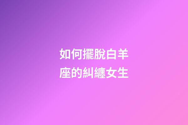 如何擺脫白羊座的糾纏女生-第1張-星座運勢-玄機派