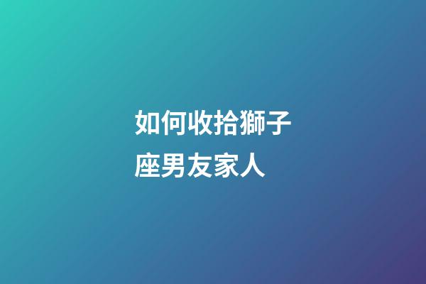 如何收拾獅子座男友家人-第1張-星座運勢-玄機派