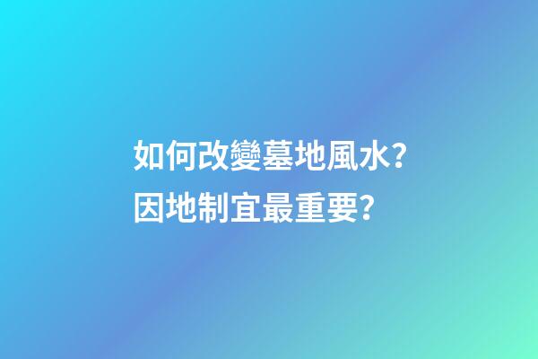 如何改變墓地風水？因地制宜最重要？