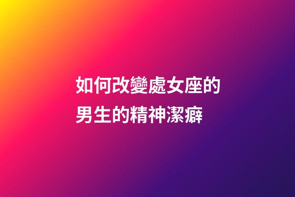 如何改變處女座的男生的精神潔癖-第1張-星座運勢-玄機派