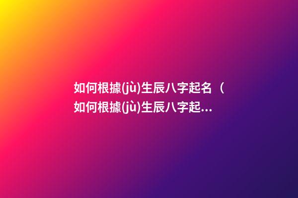 如何根據(jù)生辰八字起名（如何根據(jù)生辰八字起名子）