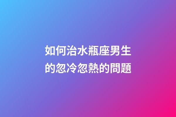 如何治水瓶座男生的忽冷忽熱的問題-第1張-星座運勢-玄機派
