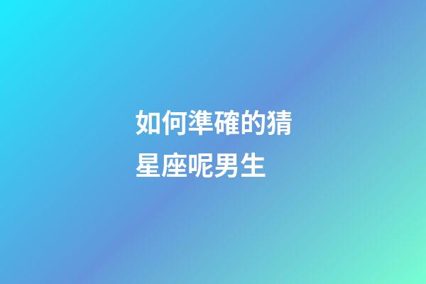 如何準確的猜星座呢男生-第1張-星座運勢-玄機派