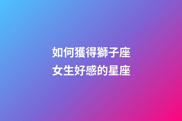 如何獲得獅子座女生好感的星座-第1張-星座運勢-玄機派