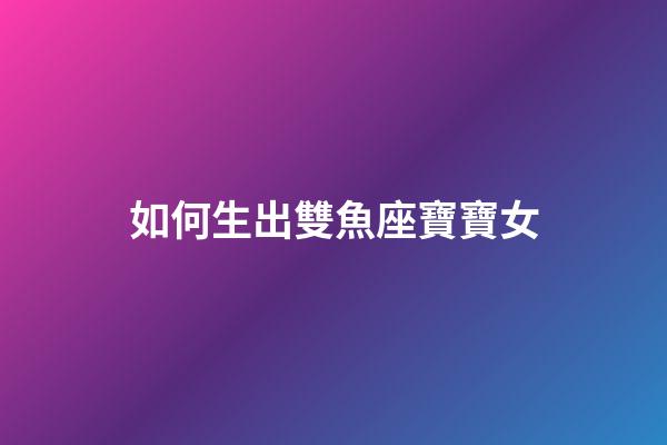 如何生出雙魚座寶寶女-第1張-星座運勢-玄機派