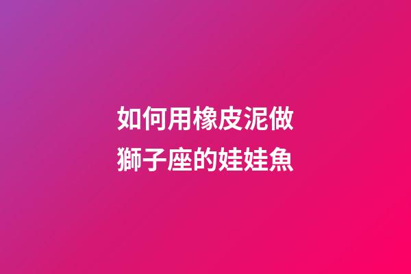如何用橡皮泥做獅子座的娃娃魚-第1張-星座運勢-玄機派