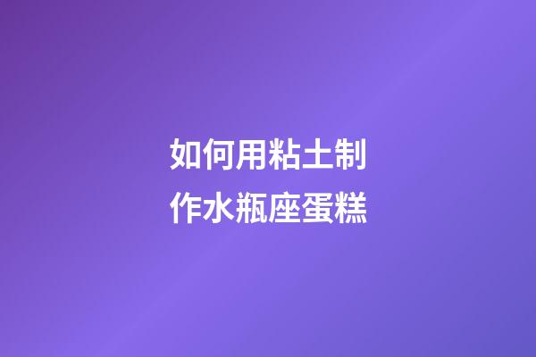 如何用粘土制作水瓶座蛋糕-第1張-星座運勢-玄機派
