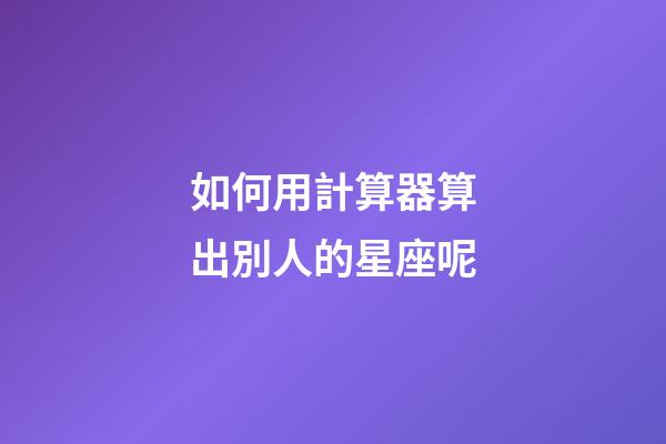 如何用計算器算出別人的星座呢-第1張-星座運勢-玄機派