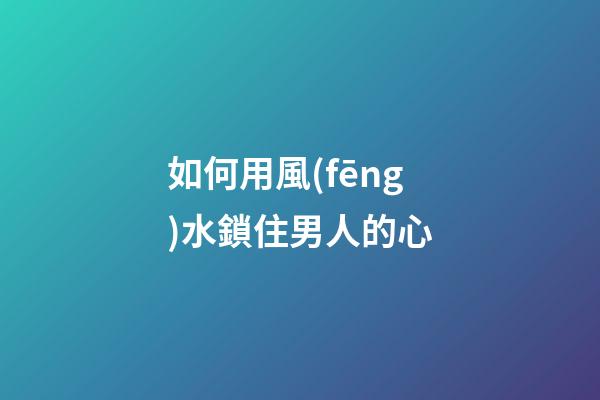 如何用風(fēng)水鎖住男人的心