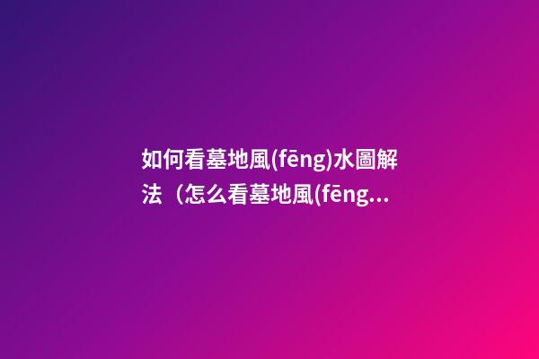 如何看墓地風(fēng)水圖解法（怎么看墓地風(fēng)水圖解）