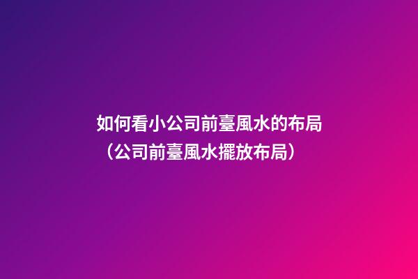 如何看小公司前臺風水的布局（公司前臺風水擺放布局）